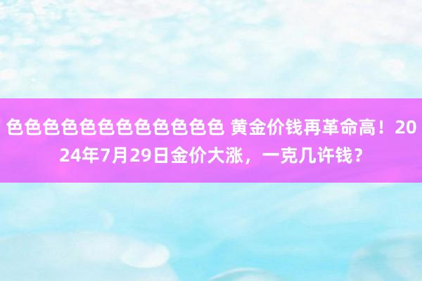 色色色色色色色色色色色色 黄金价钱再革命高！2024年7月29日金价大涨，一克几许钱？