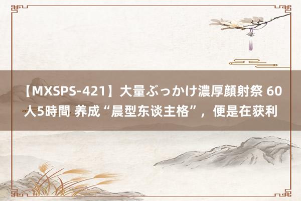 【MXSPS-421】大量ぶっかけ濃厚顔射祭 60人5時間 养成“晨型东谈主格”，便是在获利