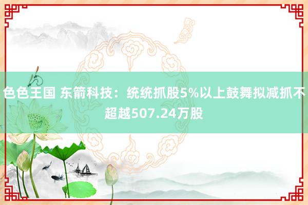 色色王国 东箭科技：统统抓股5%以上鼓舞拟减抓不超越507.24万股