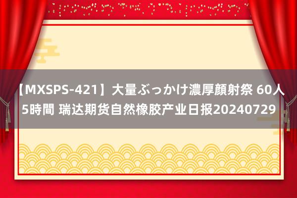 【MXSPS-421】大量ぶっかけ濃厚顔射祭 60人5時間 瑞达期货自然橡胶产业日报20240729