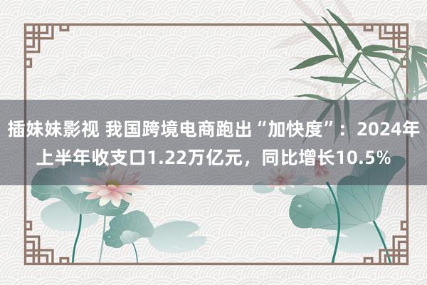 插妹妹影视 我国跨境电商跑出“加快度”：2024年上半年收支口1.22万亿元，同比增长10.5%