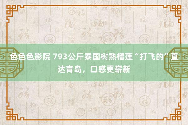 色色色影院 793公斤泰国树熟榴莲“打飞的”直达青岛，口感更崭新