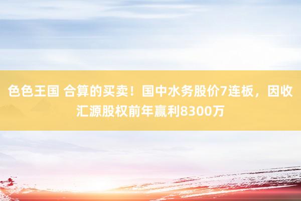 色色王国 合算的买卖！国中水务股价7连板，因收汇源股权前年赢利8300万