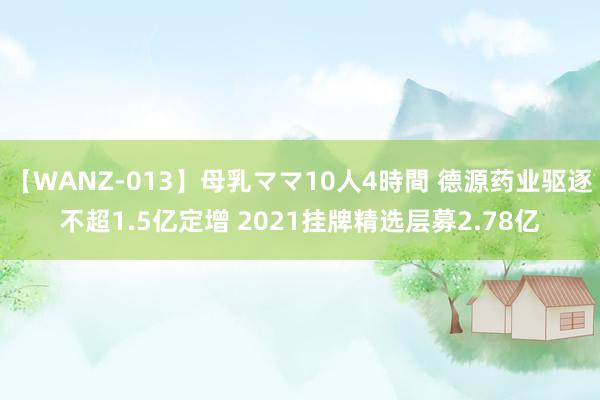 【WANZ-013】母乳ママ10人4時間 德源药业驱逐不超1.5亿定增 2021挂牌精选层募2.78亿