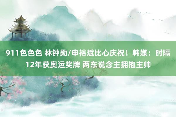 911色色色 林钟勋/申裕斌比心庆祝！韩媒：时隔12年获奥运奖牌 两东说念主拥抱主帅