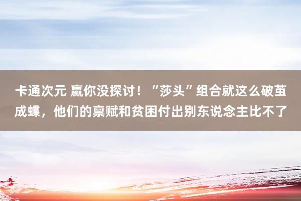 卡通次元 赢你没探讨！“莎头”组合就这么破茧成蝶，他们的禀赋和贫困付出别东说念主比不了