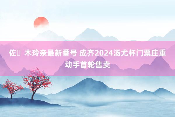 佐々木玲奈最新番号 成齐2024汤尤杯门票庄重动手首轮售卖