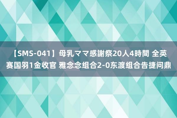 【SMS-041】母乳ママ感謝祭20人4時間 全英赛国羽1金收官 雅念念组合2-0东渡组合告捷问鼎