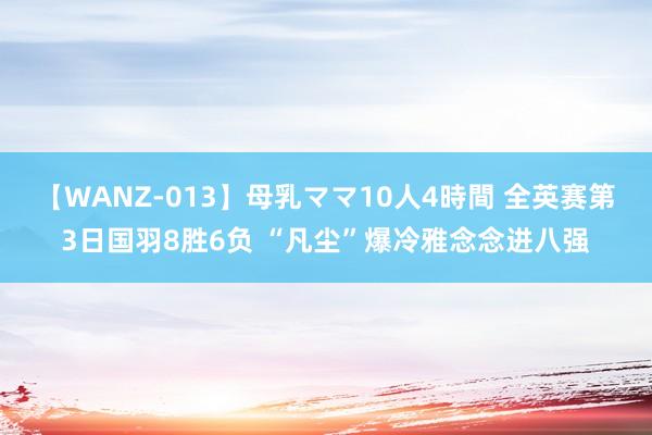 【WANZ-013】母乳ママ10人4時間 全英赛第3日国羽8胜6负 “凡尘”爆冷雅念念进八强