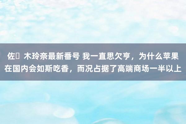 佐々木玲奈最新番号 我一直思欠亨，为什么苹果在国内会如斯吃香，而况占据了高端商场一半以上