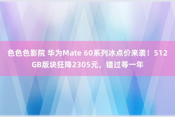 色色色影院 华为Mate 60系列冰点价来袭！512GB版块狂降2305元，错过等一年