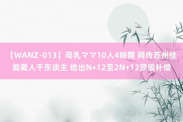 【WANZ-013】母乳ママ10人4時間 网传苏州佳能裁人千东谈主 给出N+12至2N+12顶级补偿