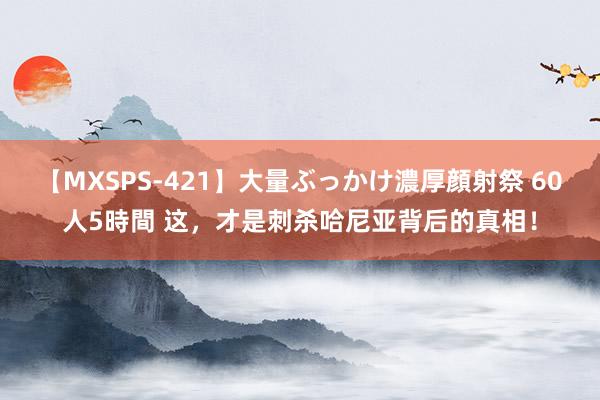 【MXSPS-421】大量ぶっかけ濃厚顔射祭 60人5時間 这，才是刺杀哈尼亚背后的真相！