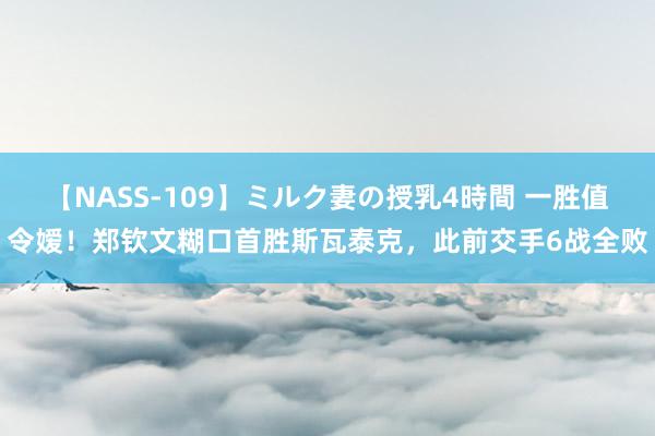 【NASS-109】ミルク妻の授乳4時間 一胜值令嫒！郑钦文糊口首胜斯瓦泰克，此前交手6战全败