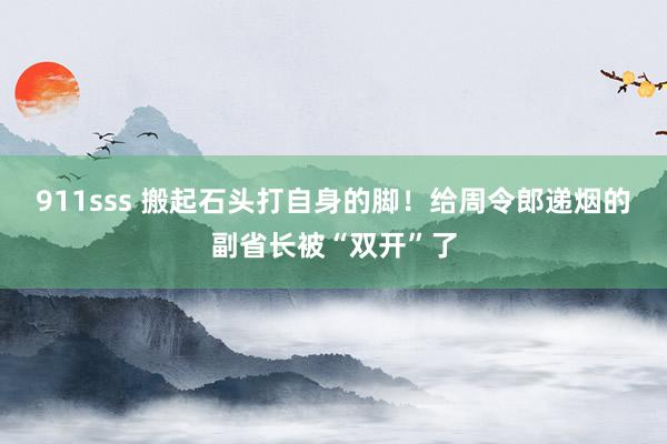 911sss 搬起石头打自身的脚！给周令郎递烟的副省长被“双开”了