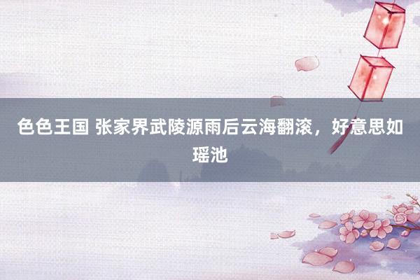 色色王国 张家界武陵源雨后云海翻滚，好意思如瑶池