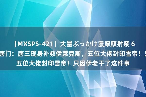 【MXSPS-421】大量ぶっかけ濃厚顔射祭 60人5時間 斗罗绝世唐门：唐三现身补救伊莱克斯，五位大佬封印雪帝！只因伊老干了这件事