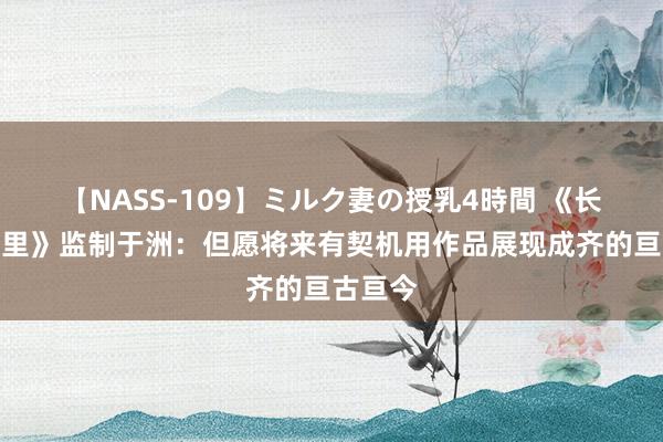 【NASS-109】ミルク妻の授乳4時間 《长安三万里》监制于洲：但愿将来有契机用作品展现成齐的亘古亘今