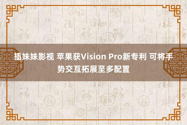 插妹妹影视 苹果获Vision Pro新专利 可将手势交互拓展至多配置