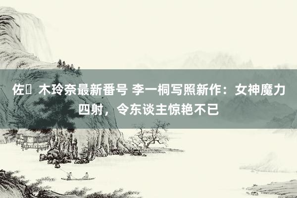 佐々木玲奈最新番号 李一桐写照新作：女神魔力四射，令东谈主惊艳不已