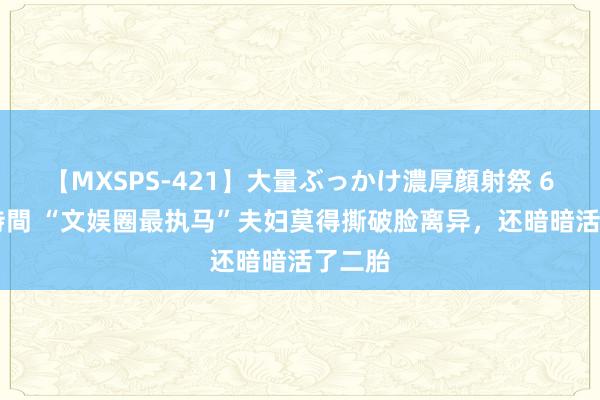 【MXSPS-421】大量ぶっかけ濃厚顔射祭 60人5時間 “文娱圈最执马”夫妇莫得撕破脸离异，还暗暗活了二胎