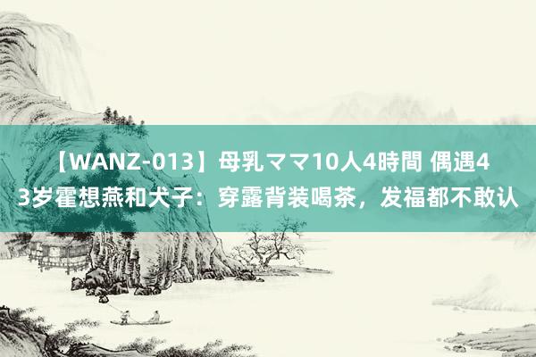 【WANZ-013】母乳ママ10人4時間 偶遇43岁霍想燕和犬子：穿露背装喝茶，发福都不敢认