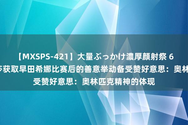 【MXSPS-421】大量ぶっかけ濃厚顔射祭 60人5時間 孙颖莎获取早田希娜比赛后的善意举动备受赞好意思：奥林匹克精神的体现