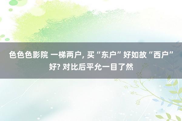 色色色影院 一梯两户， 买“东户”好如故“西户”好? 对比后平允一目了然