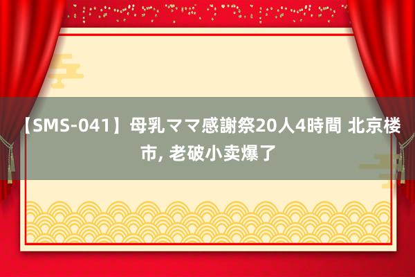 【SMS-041】母乳ママ感謝祭20人4時間 北京楼市， 老破小卖爆了