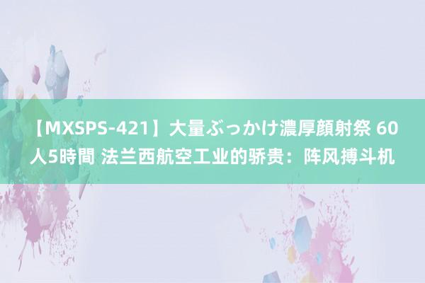 【MXSPS-421】大量ぶっかけ濃厚顔射祭 60人5時間 法兰西航空工业的骄贵：阵风搏斗机