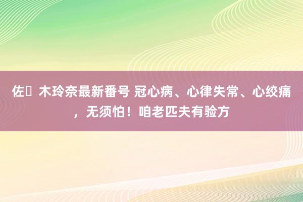 佐々木玲奈最新番号 冠心病、心律失常、心绞痛，无须怕！咱老匹夫有验方