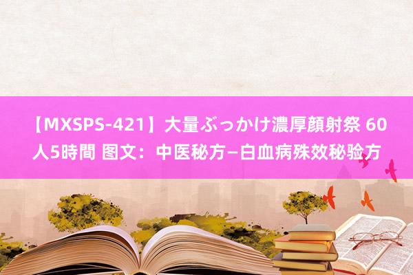 【MXSPS-421】大量ぶっかけ濃厚顔射祭 60人5時間 图文：中医秘方—白血病殊效秘验方