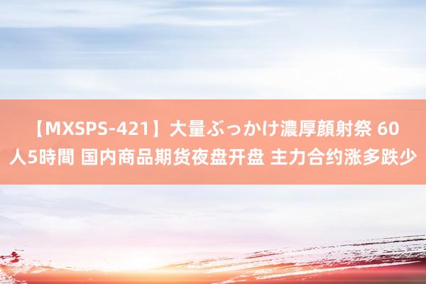 【MXSPS-421】大量ぶっかけ濃厚顔射祭 60人5時間 国内商品期货夜盘开盘 主力合约涨多跌少