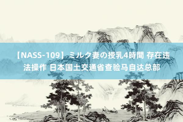 【NASS-109】ミルク妻の授乳4時間 存在违法操作 日本国土交通省查验马自达总部