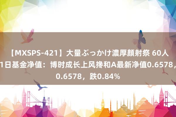 【MXSPS-421】大量ぶっかけ濃厚顔射祭 60人5時間 8月1日基金净值：博时成长上风搀和A最新净值0.6578，跌0.84%