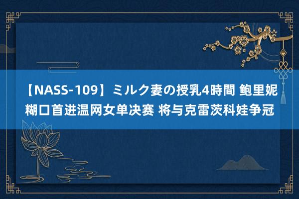 【NASS-109】ミルク妻の授乳4時間 鲍里妮糊口首进温网女单决赛 将与克雷茨科娃争冠