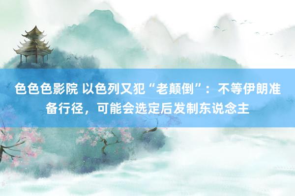 色色色影院 以色列又犯“老颠倒”：不等伊朗准备行径，可能会选定后发制东说念主