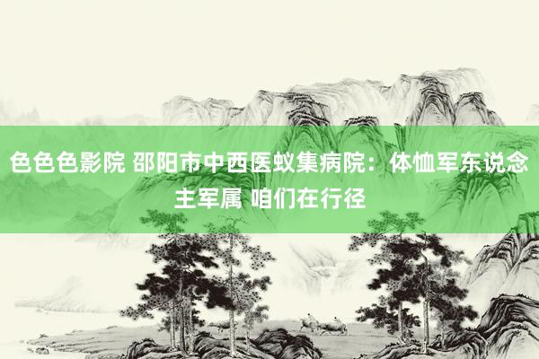 色色色影院 邵阳市中西医蚁集病院：体恤军东说念主军属 咱们在行径