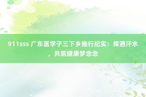 911sss 广东医学子三下乡施行纪实：挥洒汗水，共筑健康梦念念