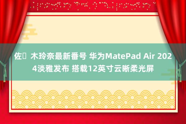 佐々木玲奈最新番号 华为MatePad Air 2024淡雅发布 搭载12英寸云晰柔光屏