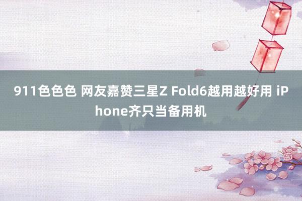 911色色色 网友嘉赞三星Z Fold6越用越好用 iPhone齐只当备用机