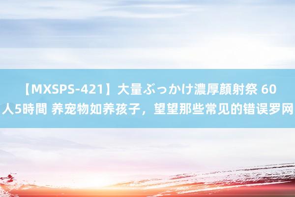 【MXSPS-421】大量ぶっかけ濃厚顔射祭 60人5時間 养宠物如养孩子，望望那些常见的错误罗网