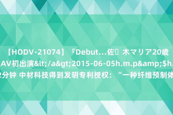 【HODV-21074】『Debut…佐々木マリア20歳』 現役女子大生AV初出演</a>2015-06-05h.m.p&$h.m.p162分钟 中材科技得到发明专利授权：“一种纤维预制体CVI细腻无比化进程的仿真设施”