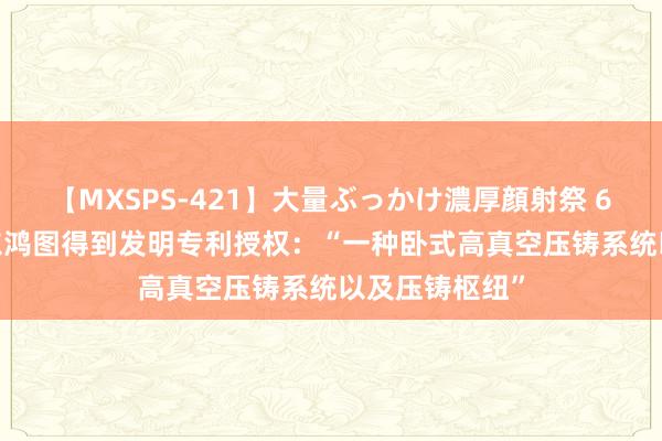 【MXSPS-421】大量ぶっかけ濃厚顔射祭 60人5時間 广东鸿图得到发明专利授权：“一种卧式高真空压铸系统以及压铸枢纽”