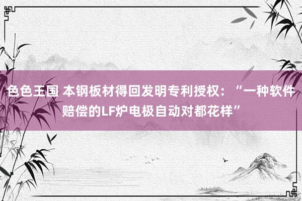 色色王国 本钢板材得回发明专利授权：“一种软件赔偿的LF炉电极自动对都花样”