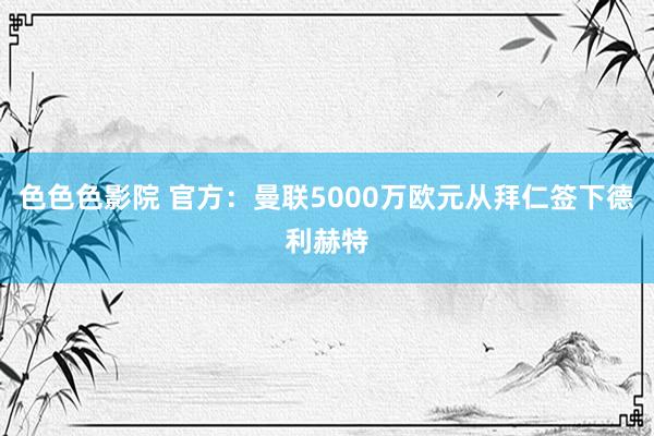 色色色影院 官方：曼联5000万欧元从拜仁签下德利赫特