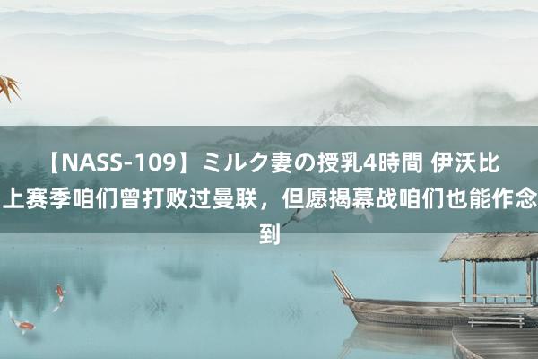 【NASS-109】ミルク妻の授乳4時間 伊沃比：上赛季咱们曾打败过曼联，但愿揭幕战咱们也能作念到