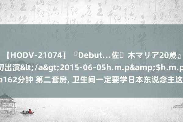 【HODV-21074】『Debut…佐々木マリア20歳』 現役女子大生AV初出演</a>2015-06-05h.m.p&$h.m.p162分钟 第二套房， 卫生间一定要学日本东说念主这么预备， 一尘不染， 真高等