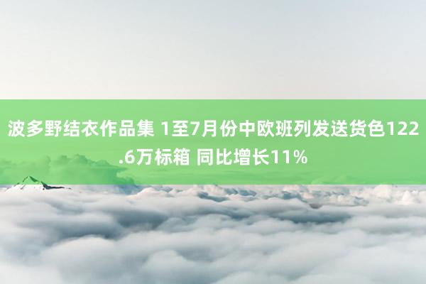 波多野结衣作品集 1至7月份中欧班列发送货色122.6万标箱 同比增长11%