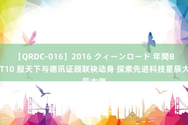 【QRDC-016】2016 クィーンロード 年間BEST10 股天下与德讯证顾联袂动身 探索先进科技星辰大海